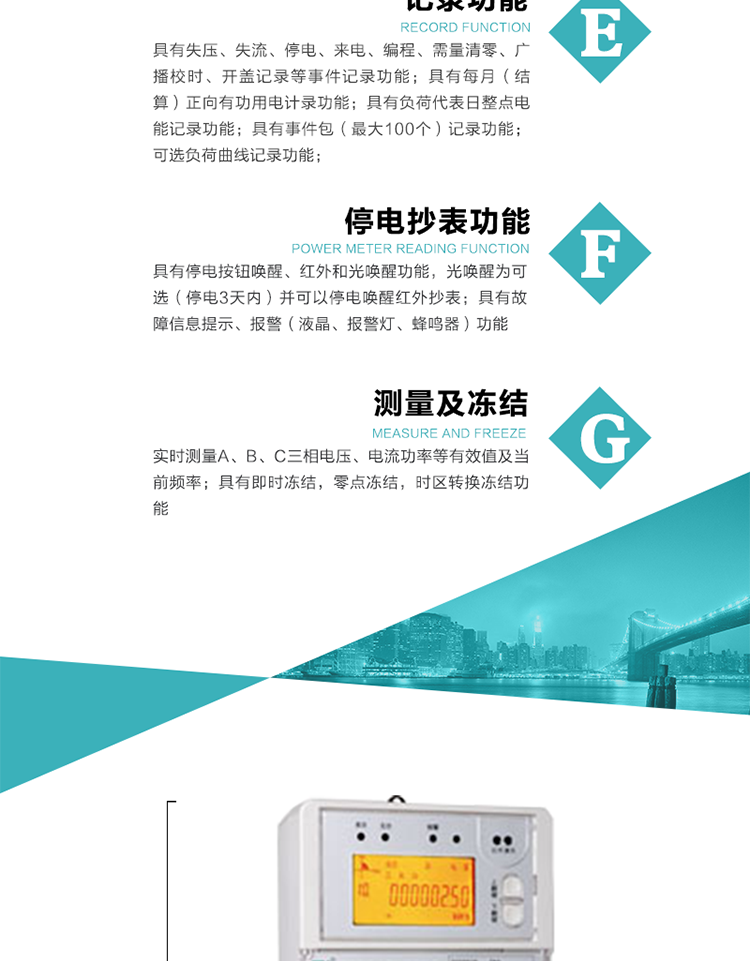 9）具有失壓、斷相、失流、過壓、欠壓、過流、電壓合格率、停來電、編程、需量清零、廣播校時(shí)等記錄功能。
10）實(shí)時(shí)測量A、B、C三相電壓、電流功率等有效值及當(dāng)前頻率。
   11）具有停電按鈕喚醒、紅外和光喚醒功能，光喚醒為可選（停電3天內(nèi)）并可以停電喚醒紅外抄表。
   12）具有故障信息提示、報(bào)警（液晶、報(bào)警燈、蜂鳴器）功能。
13）具有每月（結(jié)算）正向有功用電計(jì)錄功能。
14）具有負(fù)荷代表日整點(diǎn)電能記錄功能。
   15）具有即時(shí)凍結(jié)，零點(diǎn)凍結(jié)，時(shí)區(qū)轉(zhuǎn)換凍結(jié)功能。
   16）具有事件包（最大100個(gè)）記錄功能?？砂错樞蛴涗洶l(fā)生各事件的時(shí)間，并可通過PC機(jī)將數(shù)據(jù)抄回。
   17）可選負(fù)荷曲線記錄功能。
   18）可選開上蓋、端蓋記錄功能。
   19）可選三相無電壓時(shí)電流檢測功能（停電3天內(nèi)）。