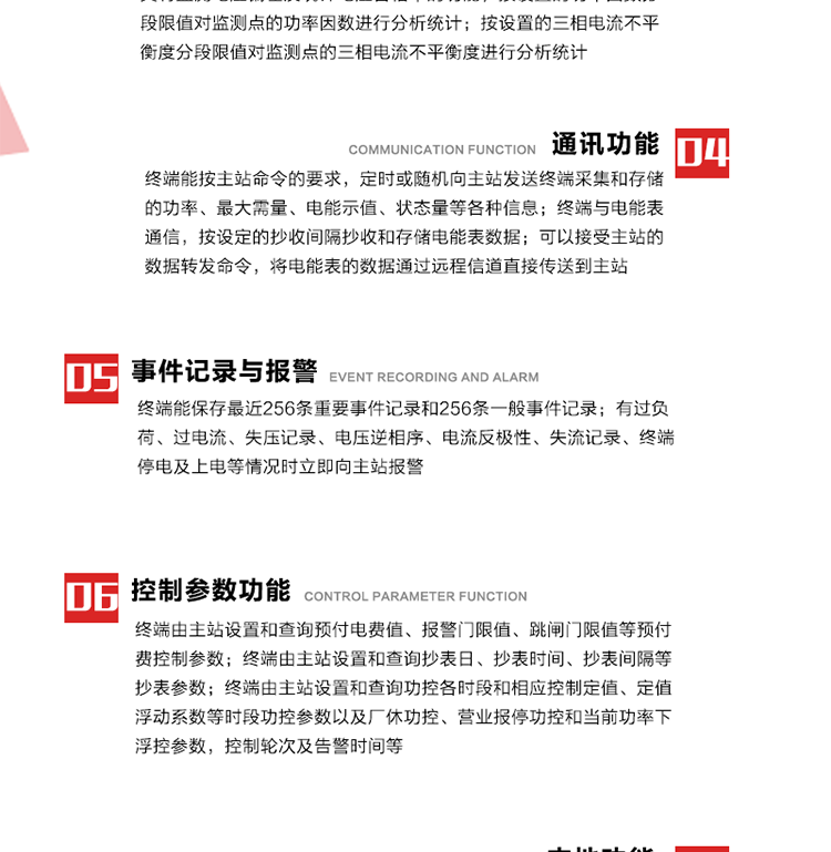 15、過電流
　　任意一相電流超過設定值（默認值為1.3Ib），且持續時間超過設定的電流過負荷持續時間（默認15分鐘）時就產生該相過電流告警事件。過電流告警事件發生后，任意一相電流小于設定值（默認值為Ib），且持續時間超過設定的電流過負荷恢復時間（默認15分鐘）就產生過電流告警恢復事件。
16、過電壓
　　任意一相電壓大于設定值（默認值為130%Un）且持續時間超過設定的過電壓持續時間（默認15分鐘）時就產生該相過電壓告警事件。過電壓告警事件發生后，對應相電壓小于設定值（默認值為115%Un），且持續時間超過設定的過電壓恢復時間（默認15分鐘）就產生過電壓告警恢復事件。
17、欠電壓
　　任意一相電壓小于設定值（默認值為70%Un）且持續時間超過設定的欠電壓持續時間（默認15分鐘）時就產生該相欠電壓告警事件。欠電壓告警事件發生后，對應相電壓大于設定值（默認值為85%Un），且持續時間超過設定的欠電壓恢復時間（默認15分鐘）就產生欠電壓告警恢復事件。
18、失壓記錄
a） 三相中任一相或兩相失壓，終端均正常工作并分相記錄累計失壓時間，同時記錄最近五次發生時刻、發生狀態和相應的錯誤電量（正反向有功電量、正反向無功電量）。電壓判斷閥值為50%Un。 　
b） 失壓判斷時間小于60秒。
c） 能在終端液晶顯示屏上直接顯示有否失壓情況。
19、電壓逆相序
a） 當三相電壓Ua、Ub、 Uc的過零順序不是Ua、Ub、 Uc順序關系時則產生電壓逆相序告警。
b） 判斷電壓逆相序及恢復的持續時間超過設定時間。
20、電流反極性
a） 當某相電流二次側回路（進線和出線接反）同名端接錯造成計量錯誤時產生該相的電流反極性告警。
b） 當電流大于5% Ib時才開始判斷該相電流是否反極性。
21、失流記錄
a） 當終端有三相工作電壓時，缺一相或兩相電流，分相記錄累計失流時間，同時記錄最近五次發生時刻、發生狀態和相應的錯誤電量（正反向有功電量、正反向無功電量）。電流判斷閥值為啟動電流。
b） 失流判斷時間小于60秒。
c） 能在終端液晶顯示屏上直接顯示有否失流情況。
22、終端停電
　　終端失去交流電源或交流電源電壓降低到不能維持終端正常工作時終端產生終端停電告警。
23、終端上電
　　終端由停電狀態轉為主電源工作狀態時產生終端上電告警。
24、參數設置和查詢
25、費率時段
　時區數　　　　　　4時區
　時段數　　　　　　每時區最多可設置10個時段
　費率數　　　　　　4費率（尖、峰、平、谷）
　時鐘誤差　　　　　帶溫度補償的硬時鐘電路，時鐘精度優于±0.5s/d
26、時鐘召測和對時
a） 終端能接收主站的時鐘召測和對時命令，對時誤差不超過3s。終端時鐘24h內走時誤差小于0.5s。電源失電后，時鐘能保持正常工作。
b） TA變比、TV變比和電能表常數有脈沖輸入的終端能由主站或在當地設置和查詢TV變比KTV、TA變比KTA 以及電能表脈沖常數Kp（imp/kWh或imp /kvarh）。
27、限值參數 
　　終端由主站設置和查詢電壓及電流越限值、功率因數分段限值等。
28、功率控制參數
　　終端由主站設置和查詢功控各時段和相應控制定值、定值浮動系數等時段功控參數以及廠休功控、營業報停功控和當前功率下浮控參數，控制輪次及告警時間等。改變定值時有音響（或語音）信號。
29、預付費控制參數 
　　終端由主站設置和查詢預付電費值、報警門限值、跳閘門限值等預付費控制參數。設置參數時有音響（或語音）信號。
30、終端參數
　　終端由主站設置和查詢終端組地址、終端配置及配置參數、通信參數等，并能查詢終端ID。
31、抄表參數
　　終端由主站設置和查詢抄表日、抄表時間、抄表間隔等抄表參數。
32、本地功能
33、本地狀態指示
　　終端有本地狀態指示，指示終端電源、通信、抄表等工作狀態。并可顯示當前用電情況、抄表數據、終端參數、維護信息等。
34、本地維護接口 
　　終端有本地維護接口，通過維護接口設置終端參數，進行軟件升級等。
35、本地用戶接口
a） 本地通信接口中有1路作為用戶數據接口，提供用戶數據服務功能。
b） 具有時鐘晶振頻率輸出接口。
c） 具有需量周期測試接口。
d） 面板有供實驗室和現場校驗用的有、無功電能脈沖輸出發光二極管。
36、異常報警功能
a） 計量裝置封印管理：非授權人開、關計量裝置門，主動上報開啟、關閉時間，當時電量。
b） 電表端蓋、罩殼異常打開主動上報開啟時間、當時電量。
c） 示度電量下降主動上報發生時間、前后電量。
d） 電表參數設置改變，主動上報發生時間、前后設置參數、前后電量。
e） 電壓斷1相或2相失電，終端聲光報警、主動上報發生、結束時間、斷相相別。
f） 供電系統三相電壓正常，表計（終端）電壓回路失壓，（電流回路電流大于10％Ib）。終端聲光報警、主動上報發生、結束時間、缺相相別以及當時電量。
g） 終端負荷過載大于負荷閥值，終端報警、持續時間3分鐘以上，主動上報發生時間，在負荷減小過程中，檢測值小于負荷閥值、持續3分鐘以上，主動上報結束時間以及當時電量。
h） 停電檢測、終端主板上裝配有大容量鋰電池，并且還有一塊備用電池，終端發生停電，至少保證與前置機通訊三次（上報失電時刻的日期、時間、有功、無功電量）的能力，并能在停電5分鐘內檢測異常（如有無電流、CT一、二次是否短路等）并報警。
i） 上電檢測報警，終端上電后，主動上報上電時間、當前電量并消除異常報警信息。
g） 功率（或電流）差動檢測及報警，上報發生、結束時間、當時電量。
k） 電壓逆相序檢測及報警功能，上報發生、結束時間。
l） 電流反極性（逆相序）檢測及報警，上報發生、結束時間、當時電量。
m） 表計電池電壓過低報警，并上報。
n） 三相負荷不平衡檢測，任一相電流（IX）和三相電流平均值（IP）之差，除以三相電流平均值（IP）大于預置的三相負荷不平衡閥值時，終端判定三相負荷不平衡，終端報警，并主動上報不平衡發生時間、不平衡相別及當前電量。當三相電流恢復平衡后，終端撤除報警，并主動上報不平衡恢復時間、當前電量。三相負荷不平衡閥值默認為20%In。
37、終端維護
38、自檢自恢復
　　終端有自測試、自診斷功能，發現終端的部件工作異常有記錄。
39、終端初始化
　　終端接收到主站下發的初始化命令后，分別對硬件、參數區、數據區進行初始化，參數區置為缺省值，數據區清零，控制解除。
40、安全防護 
a） 所有參數、功率設置、電量清零、需量清零、誤差調整等（除廣播校時外）必須加硬件防護。
b） 表計出廠后，不能用軟件對其進行誤差調整。
c） 編程設置密碼保護，密碼位數不少于6位。通過光口本地編程和通過RS485接口遠程編程內容要嚴格分級區分。
d） 所有通信接口（RS485、光電接口、手持電腦接口）均需加口令防護，進行安全驗證。
e） 光電通訊口采用吸附式，禁止使用調制型紅外通訊。
f） 僅有一相有電時，終端能正常工作。在失去交流電源的條件下，終端具有數據保持和維持時鐘芯片工作，并至少具有與主站通訊三次（上報失電時刻的日期、時間、有功、無功電量）的能力。
g） 工作時不允許發生死機。
h） 具有停電抄表功能。
i） 線路停電后，所有測量數據不會丟失，且保存時間在3年及以上。 