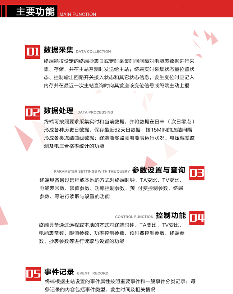 主要功能
1、數據采集器
終端能按設定的終端抄表日或定時采集時間間隔對電能表數據進行采集、存儲，并在主站召測時發送給主站，終端記錄的電能表數據，應與所連接的電能表顯示的相應數據一致。終端實時采集狀態量位置狀態、控制輸出回路開關接入狀態和其它狀態信息，發生變位時應記入內存并在最近一次主站查詢時向其發送該變位信號或終端主動上報。終端能接收電能表輸出的脈沖，并根據電能表脈沖常數Kp（imp/kWh或imp/kvarh）、TV變比KTV、TA變比KTA計算1min平均功率，并記錄當日、當月功率最大值和出現時間。 
終端具備電壓、電流等模擬量采集功能，測量電壓、電流、功率、功率因數等，終端具有電壓監測越限統計功能，其電壓準確度等級為0.5；具有諧波數據統計功能，諧波分量準確度等級為1。 
2、數據處理 
終端可按照要求采集實時和當前數據；終端可按要求將采集的數據在日末（次日零點）形成各種歷史日數據，并保存最近62天日數據；終端可按要求將采集的數據按15min的凍結間隔形成各類凍結曲線數據，并保存最近30天曲線數據；終端可按要求將采集的數據在月末零點（每月1日零點）生成各種歷史月數據，并保存最近12個月的月數據。 
終端能夠監測電能表運行狀況、電壓偏差監測及電壓合格率統計的功能；終端具有按設置的功率因數分段限值對監測點的功率因數進行分析統計，記錄每月功率因數越限值發生在各區段的累計時間。
3、參數設置與查詢
終端具備通過遠程或本地的方式對終端時鐘、TA變比、TV變比、電能表常數、限值參數、功率控制參數、預付費控制參數、終端參數、抄表參數等進行讀取與設置的功能。 